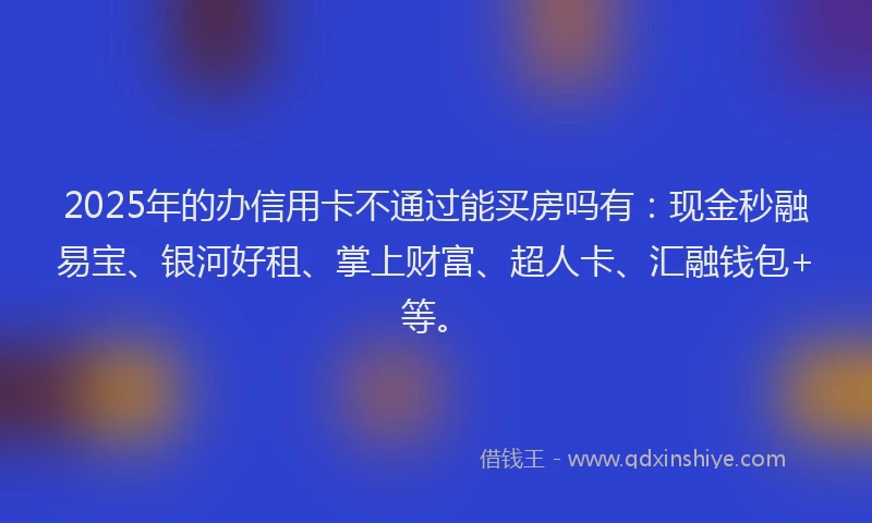 2025年的办信用卡不通过能买房吗有：现金秒融易宝、银河好租、掌上财富、超人卡、汇融钱包+等。