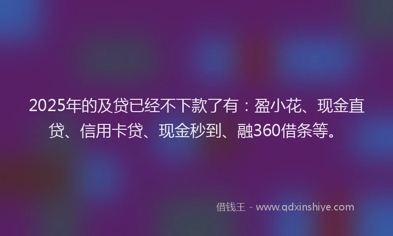 2025年的及贷已经不下款了有：盈小花、现金直贷、信用卡贷、现金秒到、融360借条等。