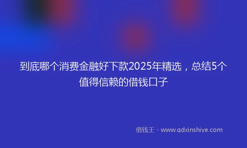 到底哪个消费金融好下款2025年精选，总结5个值得信赖的借钱口子