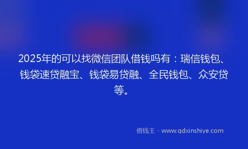 2025年的可以找微信团队借钱吗有：瑞信钱包、钱袋速贷融宝、钱袋易贷融、全民钱包、众安贷等。
