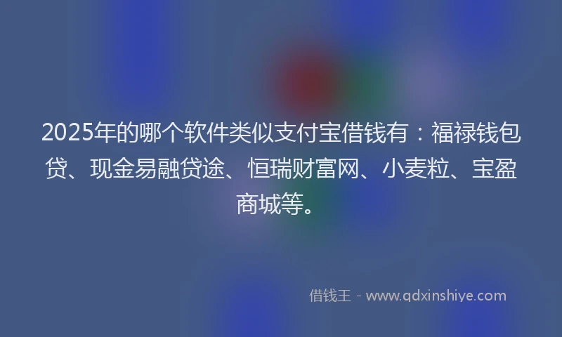 2025年的哪个软件类似支付宝借钱有：福禄钱包贷、现金易融贷途、恒瑞财富网、小麦粒、宝盈商城等。