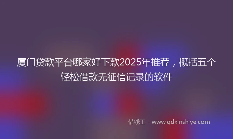 厦门贷款平台哪家好下款2025年推荐，概括五个轻松借款无征信记录的软件