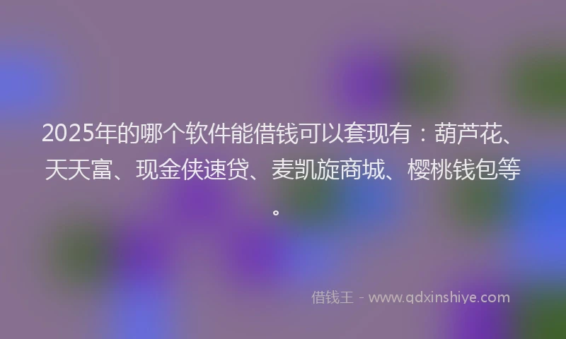 2025年的哪个软件能借钱可以套现有：葫芦花、天天富、现金侠速贷、麦凯旋商城、樱桃钱包等。