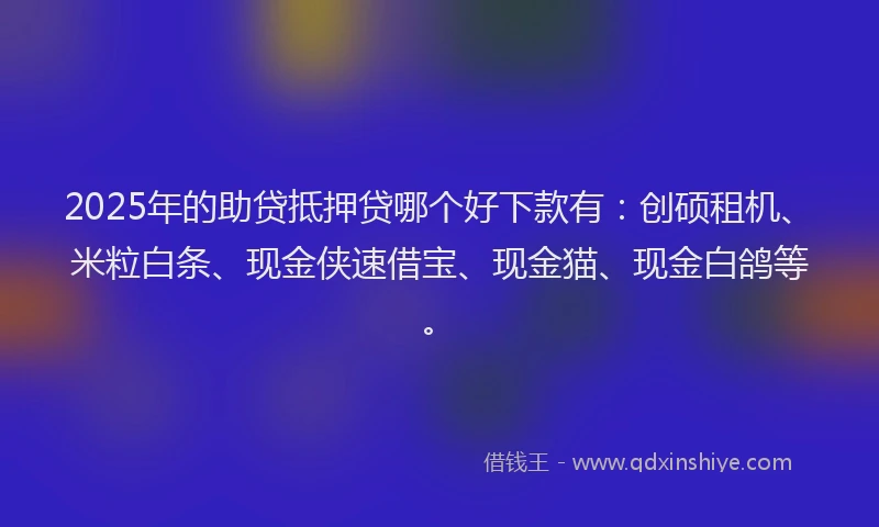 2025年的助贷抵押贷哪个好下款有：创硕租机、米粒白条、现金侠速借宝、现金猫、现金白鸽等。