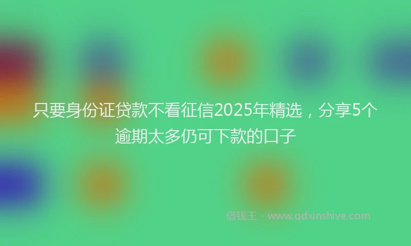 只要身份证贷款不看征信2025年精选，分享5个逾期太多仍可下款的口子