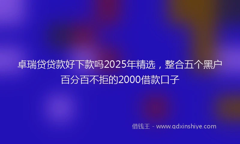 卓瑞贷贷款好下款吗2025年精选，整合五个黑户百分百不拒的2000借款口子