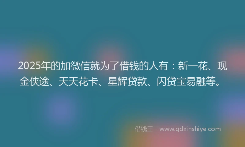 2025年的加微信就为了借钱的人有：新一花、现金侠途、天天花卡、星辉贷款、闪贷宝易融等。