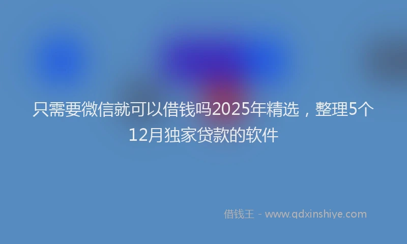 只需要微信就可以借钱吗2025年精选，整理5个12月独家贷款的软件