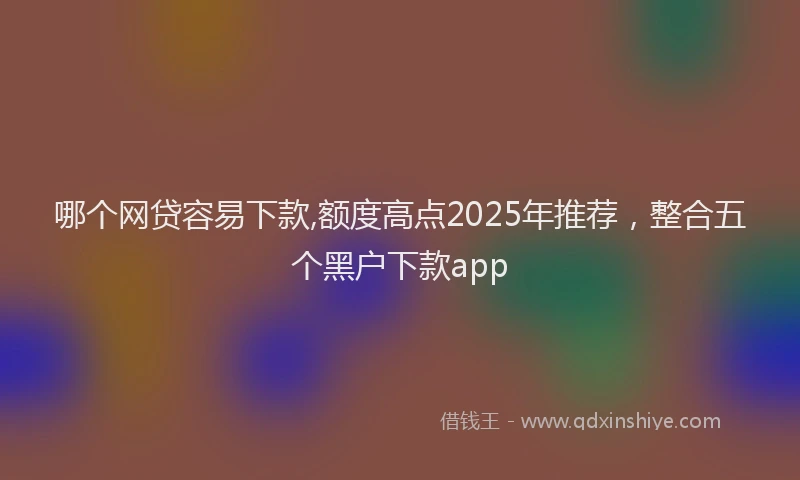 哪个网贷容易下款,额度高点2025年推荐，整合五个黑户下款app