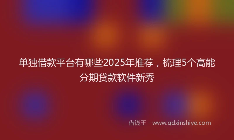 单独借款平台有哪些2025年推荐，梳理5个高能分期贷款软件新秀