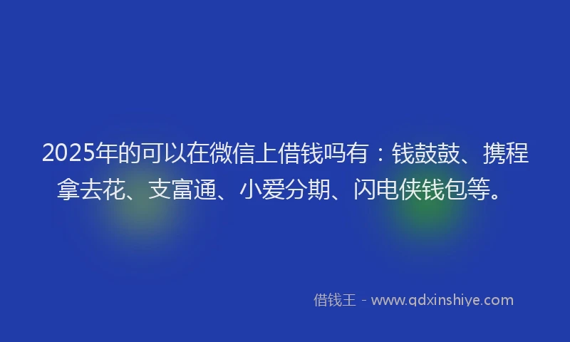 2025年的可以在微信上借钱吗有：钱鼓鼓、携程拿去花、支富通、小爱分期、闪电侠钱包等。