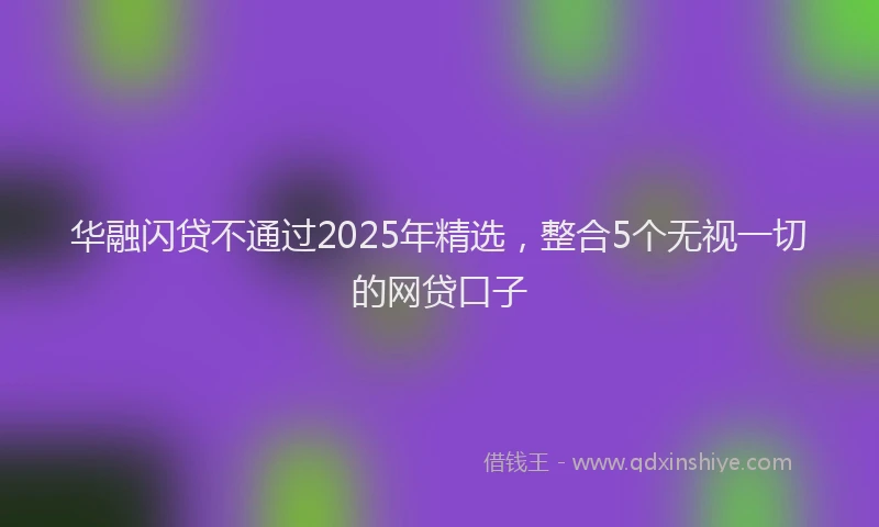 华融闪贷不通过2025年精选，整合5个无视一切的网贷口子
