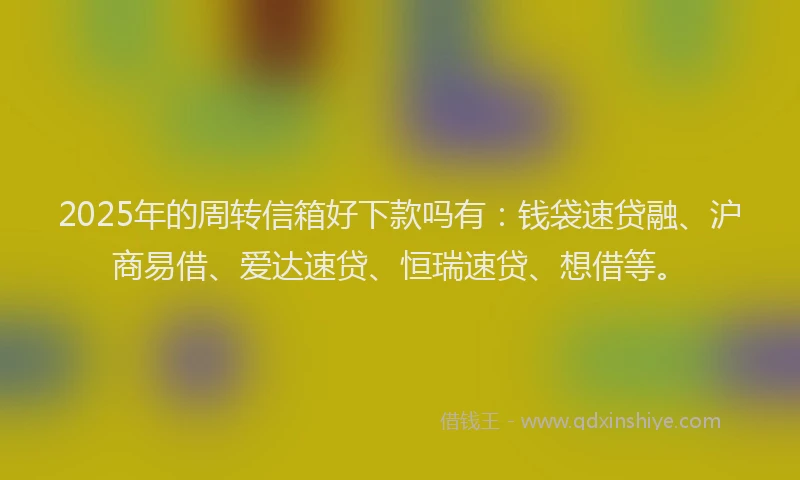 2025年的周转信箱好下款吗有：钱袋速贷融、沪商易借、爱达速贷、恒瑞速贷、想借等。