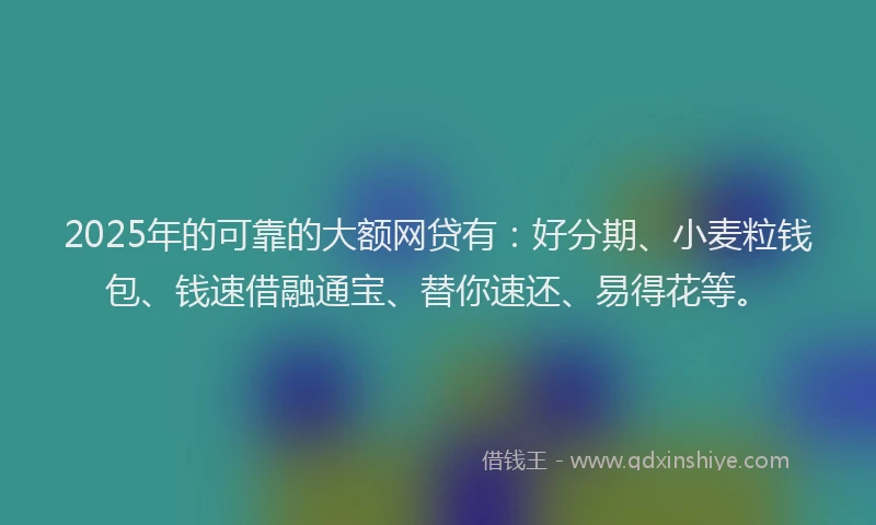 2025年的可靠的大额网贷有：好分期、小麦粒钱包、钱速借融通宝、替你速还、易得花等。
