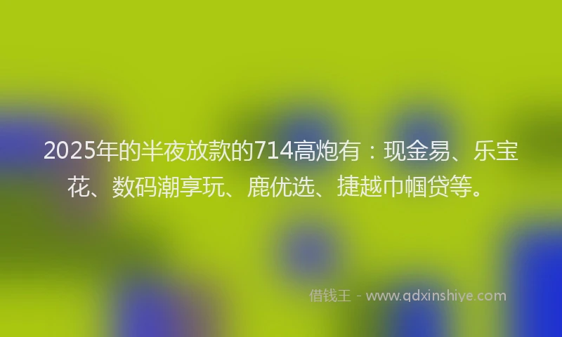2025年的半夜放款的714高炮有：现金易、乐宝花、数码潮享玩、鹿优选、捷越巾帼贷等。