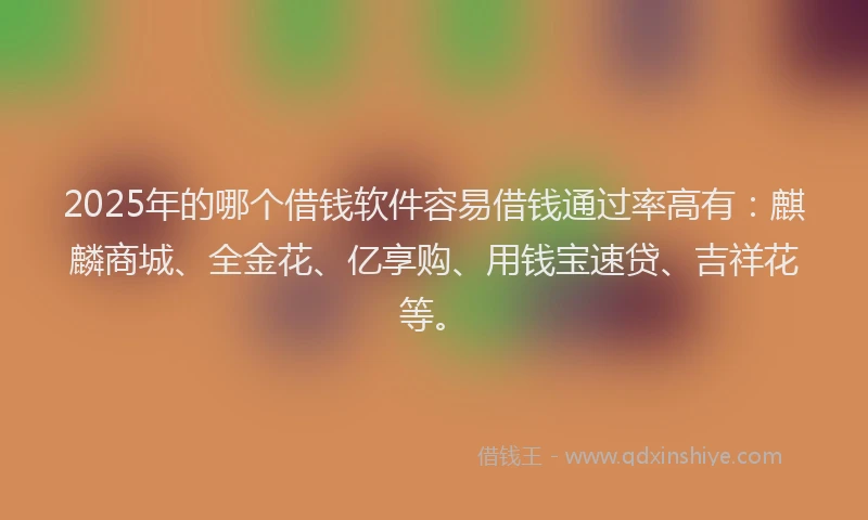 2025年的哪个借钱软件容易借钱通过率高有：麒麟商城、全金花、亿享购、用钱宝速贷、吉祥花等。