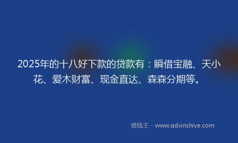 2025年的十八好下款的贷款有：瞬借宝融、天小花、爱木财富、现金直达、森森分期等。