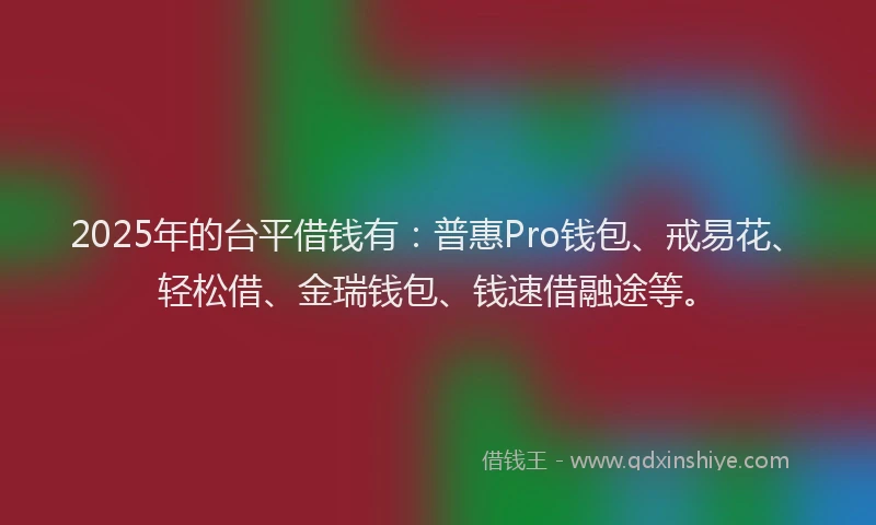 2025年的台平借钱有：普惠Pro钱包、戒易花、轻松借、金瑞钱包、钱速借融途等。