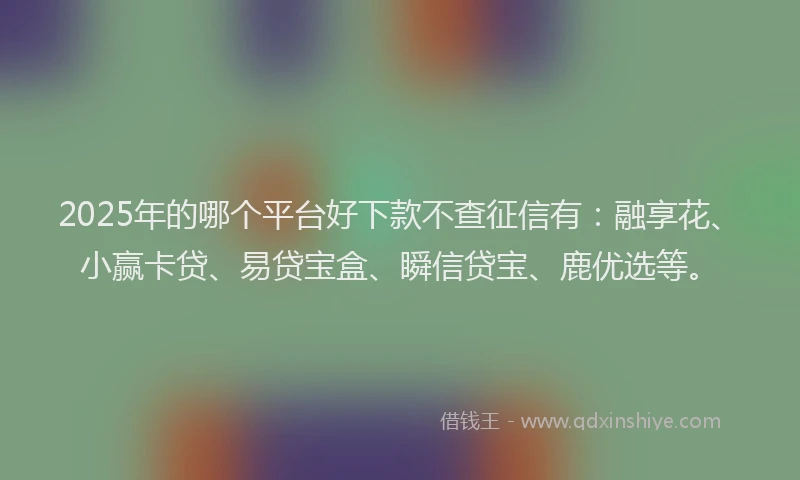 2025年的哪个平台好下款不查征信有：融享花、小赢卡贷、易贷宝盒、瞬信贷宝、鹿优选等。
