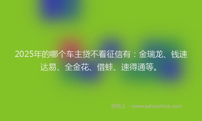 2025年的哪个车主贷不看征信有：金瑞龙、钱速达易、全金花、借蛙、速得通等。