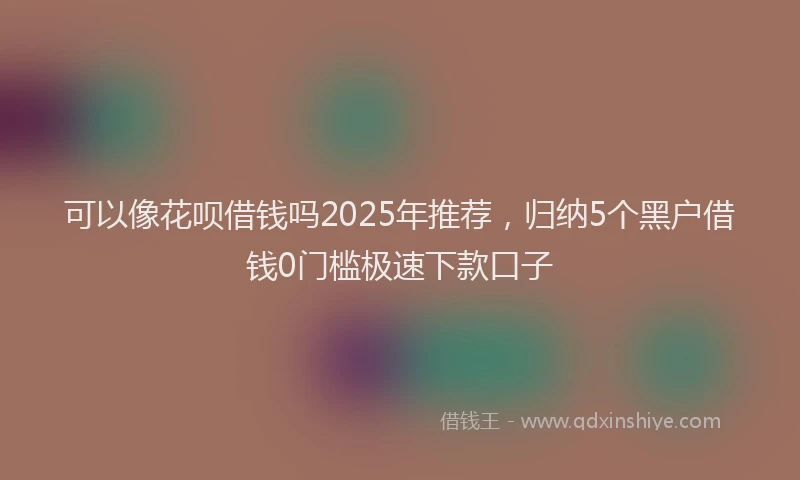 可以像花呗借钱吗2025年推荐，归纳5个黑户借钱0门槛极速下款口子