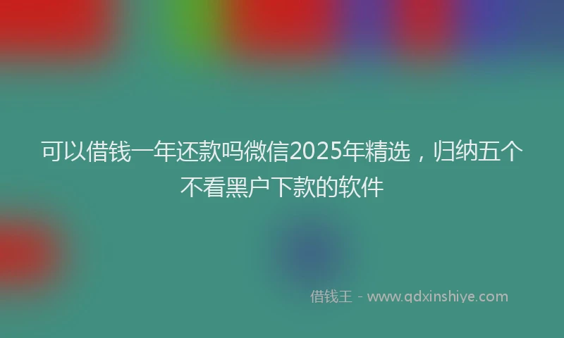可以借钱一年还款吗微信2025年精选，归纳五个不看黑户下款的软件