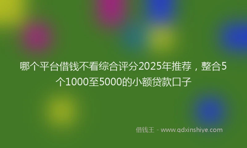 哪个平台借钱不看综合评分2025年推荐，整合5个1000至5000的小额贷款口子