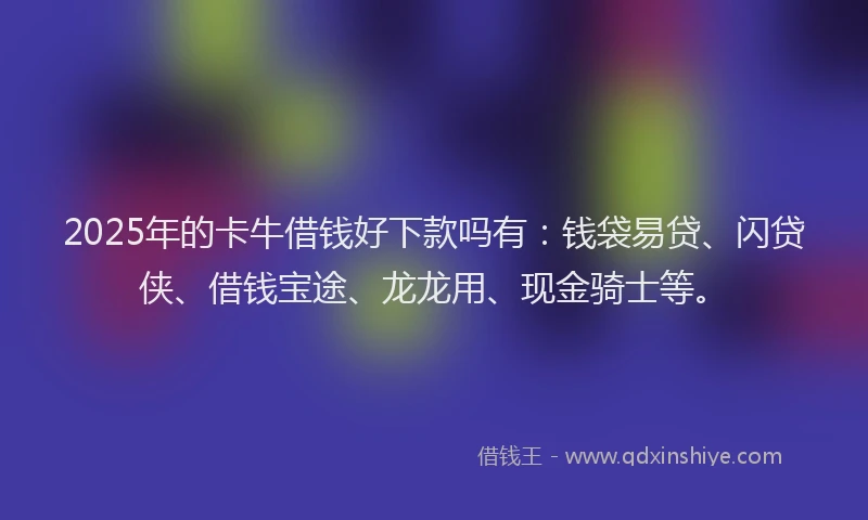 2025年的卡牛借钱好下款吗有：钱袋易贷、闪贷侠、借钱宝途、龙龙用、现金骑士等。