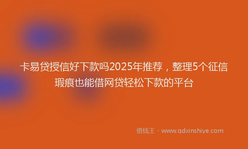 卡易贷授信好下款吗2025年推荐，整理5个征信瑕疵也能借网贷轻松下款的平台