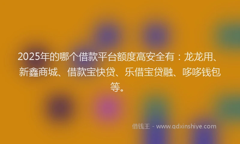 2025年的哪个借款平台额度高安全有：龙龙用、新鑫商城、借款宝快贷、乐借宝贷融、哆哆钱包等。