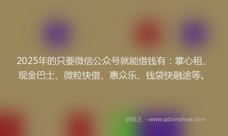 2025年的只要微信公众号就能借钱有：掌心租、现金巴士、微粒快借、惠众乐、钱袋快融途等。