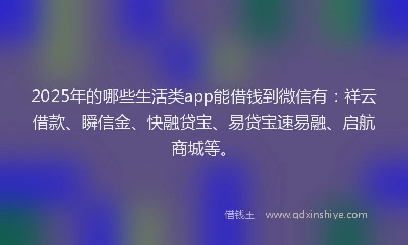 2025年的哪些生活类app能借钱到微信有：祥云借款、瞬信金、快融贷宝、易贷宝速易融、启航商城等。