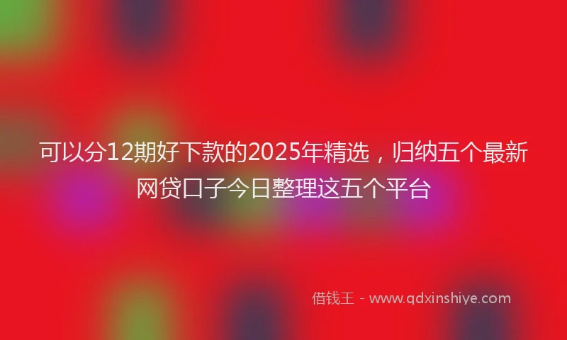 可以分12期好下款的2025年精选，归纳五个最新网贷口子今日整理这五个平台