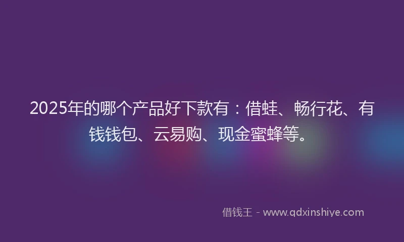 2025年的哪个产品好下款有：借蛙、畅行花、有钱钱包、云易购、现金蜜蜂等。