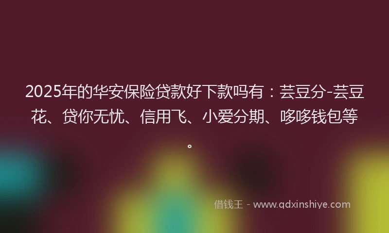 2025年的华安保险贷款好下款吗有：芸豆分-芸豆花、贷你无忧、信用飞、小爱分期、哆哆钱包等。
