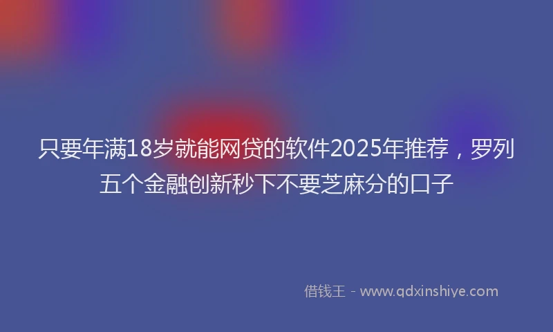只要年满18岁就能网贷的软件2025年推荐，罗列五个金融创新秒下不要芝麻分的口子