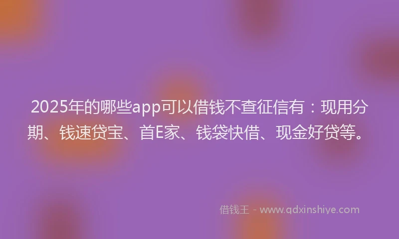 2025年的哪些app可以借钱不查征信有：现用分期、钱速贷宝、首E家、钱袋快借、现金好贷等。