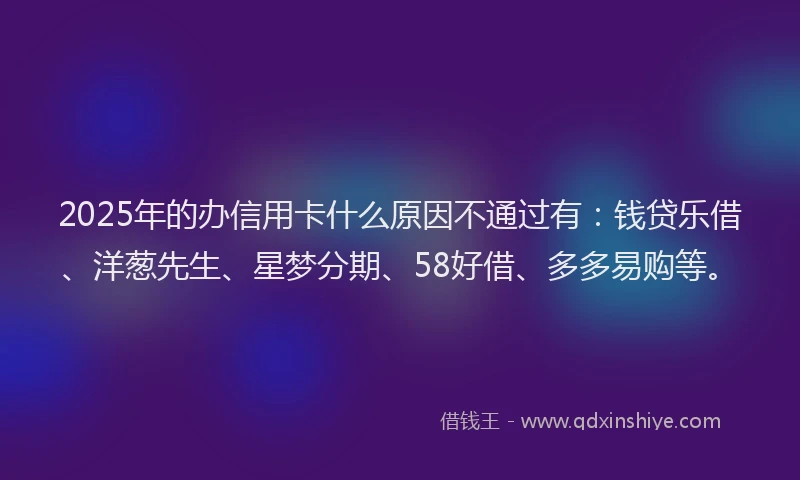 2025年的办信用卡什么原因不通过有：钱贷乐借、洋葱先生、星梦分期、58好借、多多易购等。
