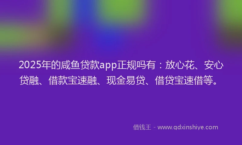 2025年的咸鱼贷款app正规吗有：放心花、安心贷融、借款宝速融、现金易贷、借贷宝速借等。