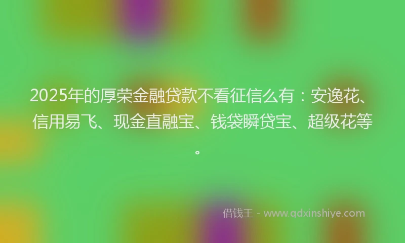 2025年的厚荣金融贷款不看征信么有：安逸花、信用易飞、现金直融宝、钱袋瞬贷宝、超级花等。