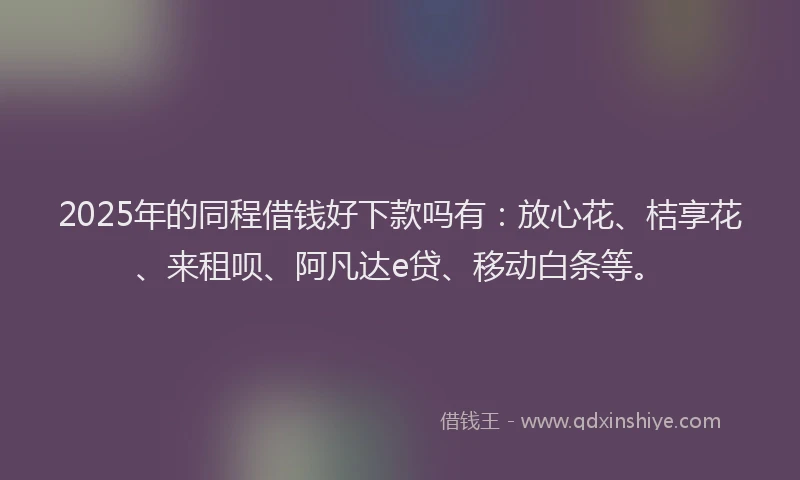 2025年的同程借钱好下款吗有：放心花、桔享花、来租呗、阿凡达e贷、移动白条等。