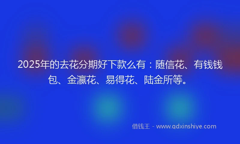 2025年的去花分期好下款么有：随信花、有钱钱包、金瀛花、易得花、陆金所等。