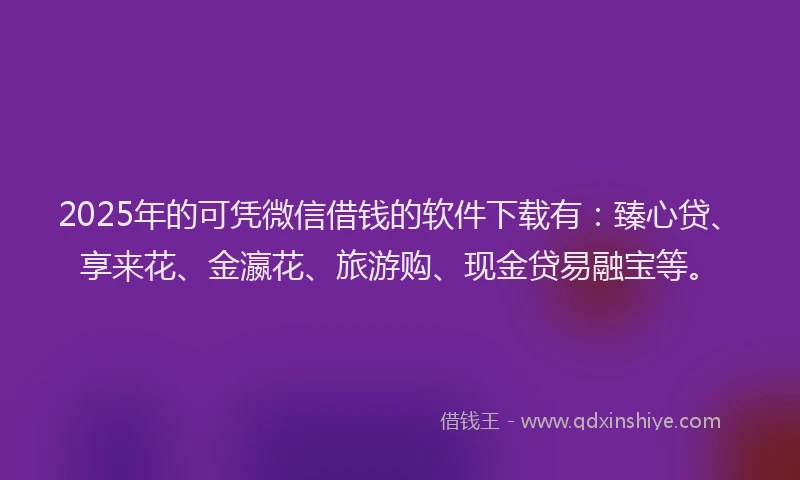 2025年的可凭微信借钱的软件下载有：臻心贷、享来花、金瀛花、旅游购、现金贷易融宝等。