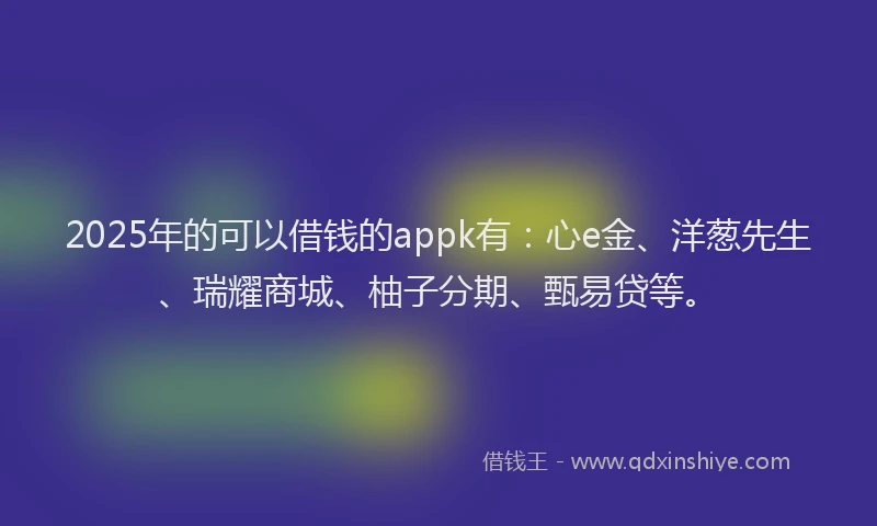2025年的可以借钱的appk有：心e金、洋葱先生、瑞耀商城、柚子分期、甄易贷等。
