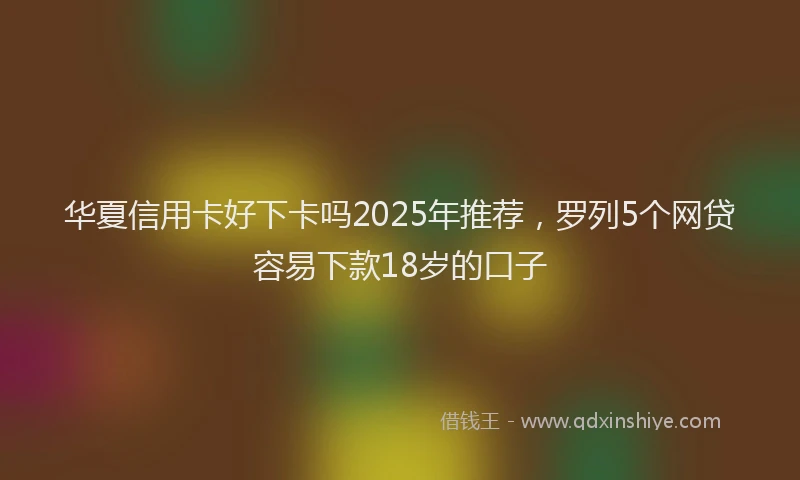 华夏信用卡好下卡吗2025年推荐，罗列5个网贷容易下款18岁的口子