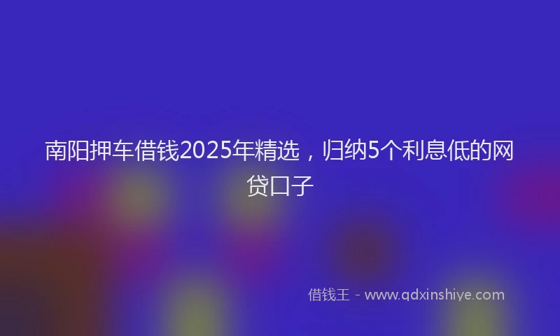南阳押车借钱2025年精选，归纳5个利息低的网贷口子