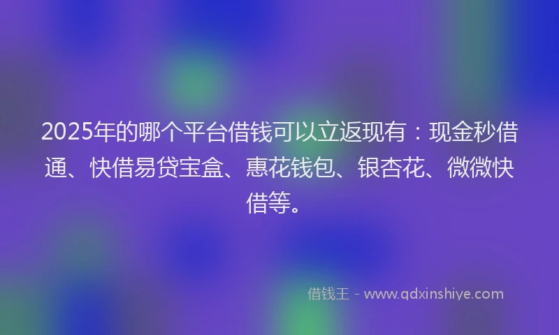2025年的哪个平台借钱可以立返现有：现金秒借通、快借易贷宝盒、惠花钱包、银杏花、微微快借等。