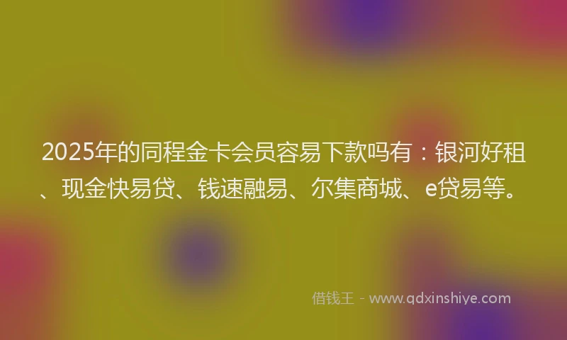 2025年的同程金卡会员容易下款吗有：银河好租、现金快易贷、钱速融易、尔集商城、e贷易等。