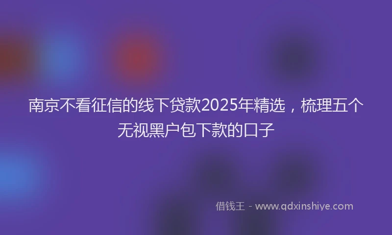 南京不看征信的线下贷款2025年精选，梳理五个无视黑户包下款的口子