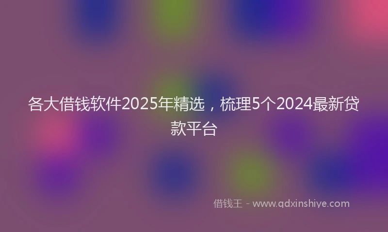 各大借钱软件2025年精选，梳理5个2024最新贷款平台